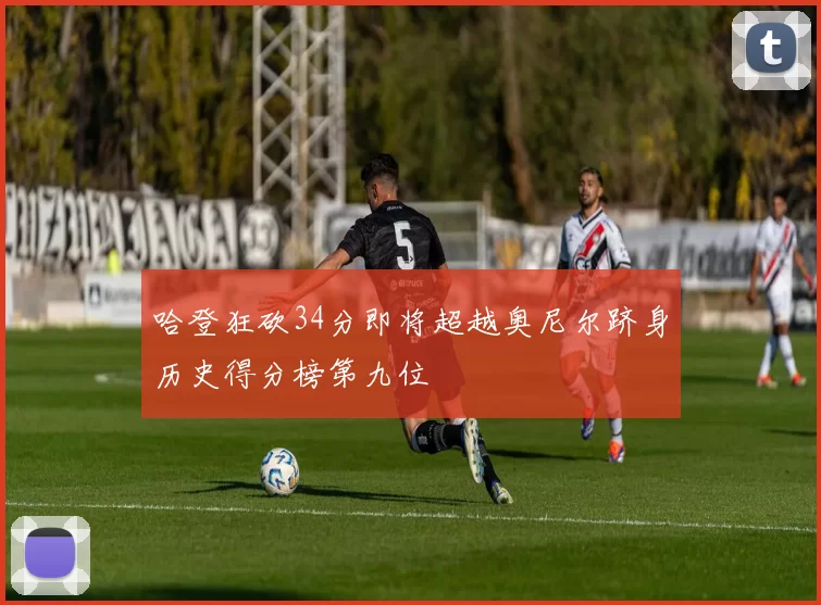哈登狂砍34分即将超越奥尼尔跻身历史得分榜第九位