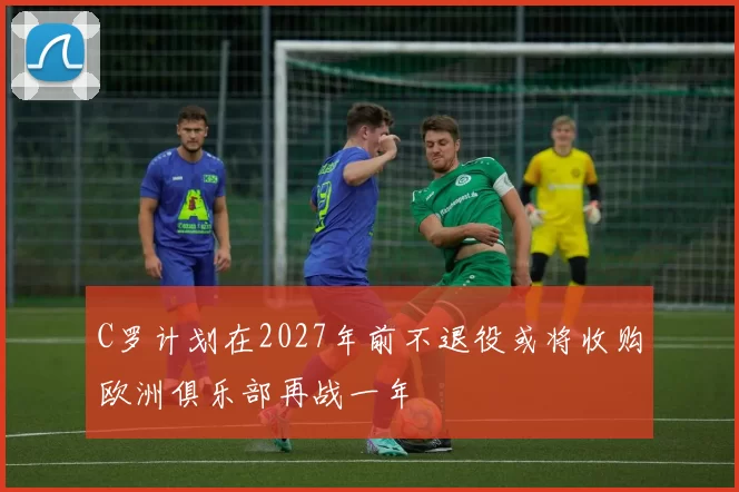 C罗计划在2027年前不退役或将收购欧洲俱乐部再战一年