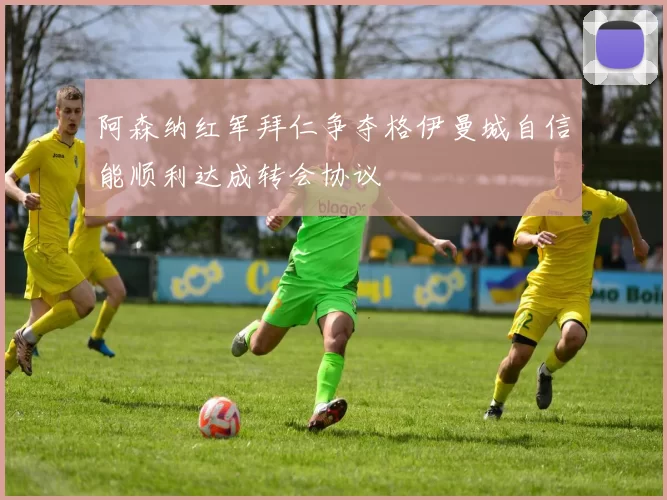 阿森纳红军拜仁争夺格伊曼城自信能顺利达成转会协议