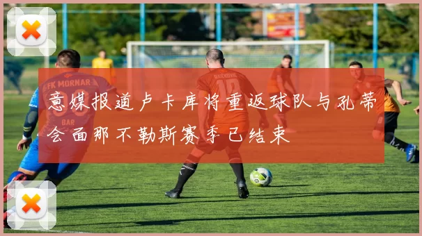意媒报道卢卡库将重返球队与孔蒂会面那不勒斯赛季已结束
