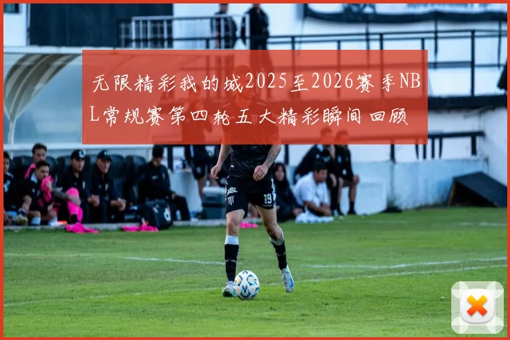 无限精彩我的城2025至2026赛季NBL常规赛第四轮五大精彩瞬间回顾