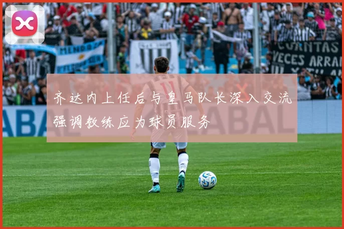 齐达内上任后与皇马队长深入交流强调教练应为球员服务