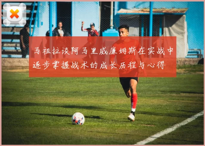马祖拉谈阿马里威廉姆斯在实战中逐步掌握战术的成长历程与心得