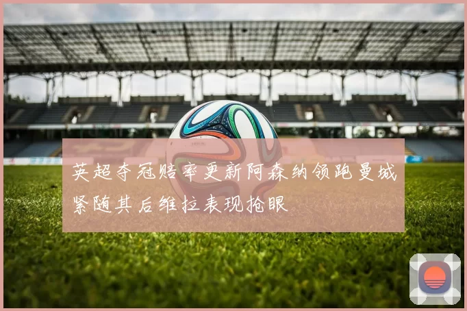 英超夺冠赔率更新阿森纳领跑曼城紧随其后维拉表现抢眼