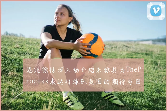 恩比德惊讶入场介绍未称其为TheProcess表达对球队氛围的期待与困惑