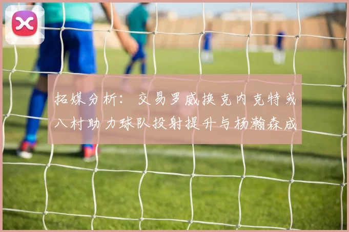 拓媒分析：交易罗威换克内克特或八村助力球队投射提升与杨瀚森成长