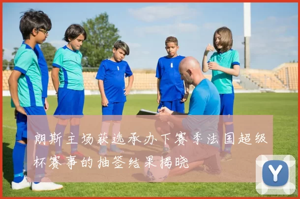 朗斯主场获选承办下赛季法国超级杯赛事的抽签结果揭晓