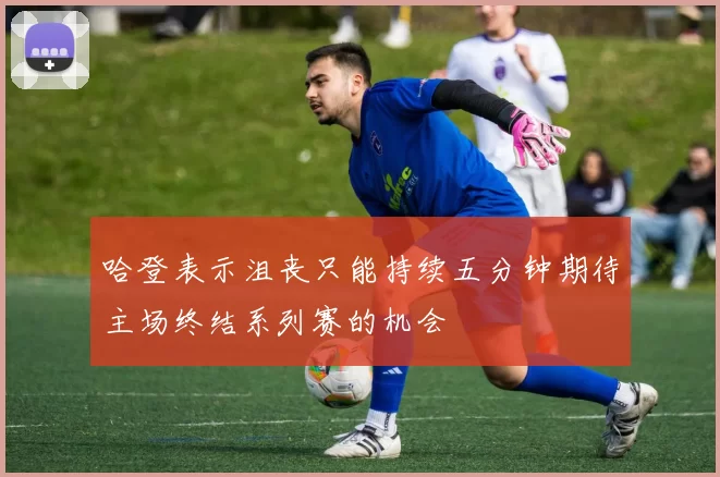哈登表示沮丧只能持续五分钟期待主场终结系列赛的机会