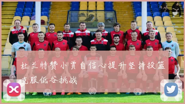 杜兰特赞小贾自信心提升坚持投篮克服低谷挑战